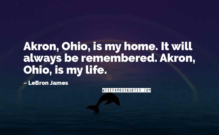 LeBron James Quotes: Akron, Ohio, is my home. It will always be remembered. Akron, Ohio, is my life.