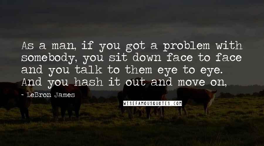 LeBron James Quotes: As a man, if you got a problem with somebody, you sit down face to face and you talk to them eye to eye. And you hash it out and move on,