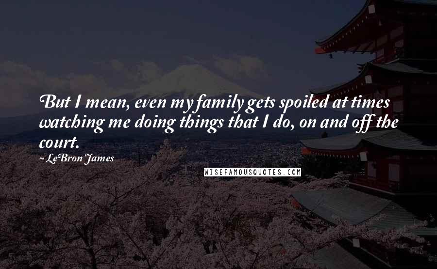 LeBron James Quotes: But I mean, even my family gets spoiled at times watching me doing things that I do, on and off the court.