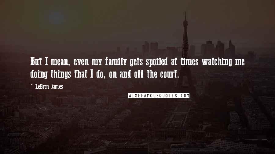 LeBron James Quotes: But I mean, even my family gets spoiled at times watching me doing things that I do, on and off the court.