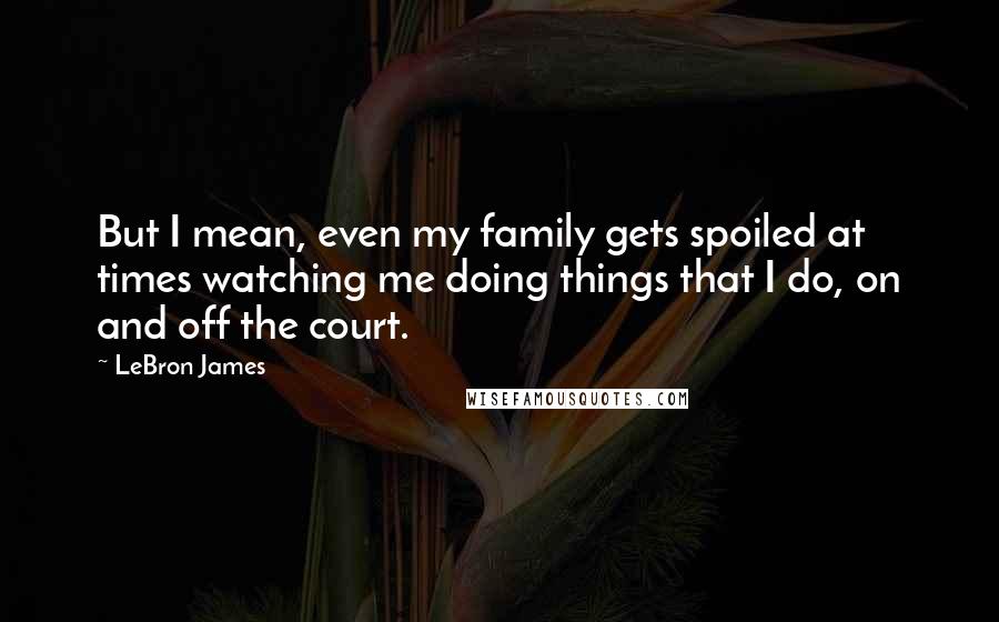 LeBron James Quotes: But I mean, even my family gets spoiled at times watching me doing things that I do, on and off the court.