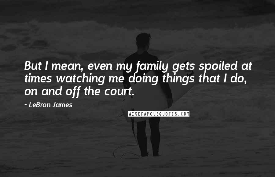 LeBron James Quotes: But I mean, even my family gets spoiled at times watching me doing things that I do, on and off the court.