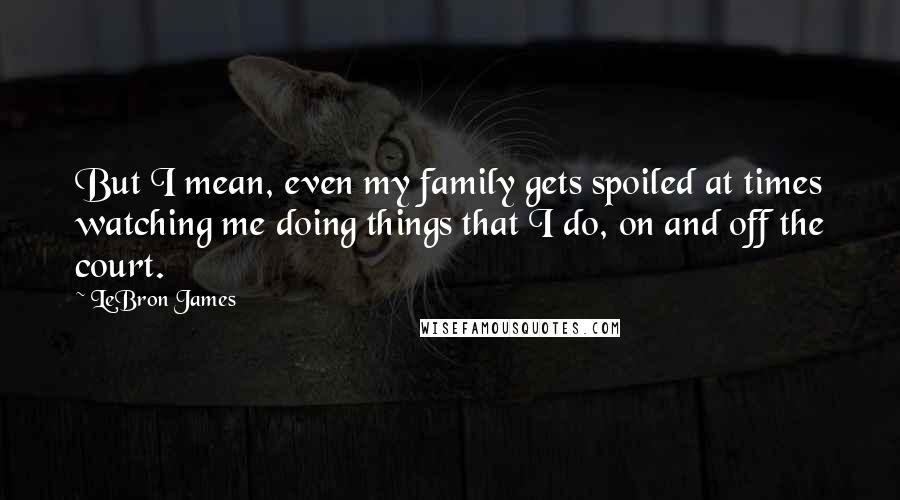 LeBron James Quotes: But I mean, even my family gets spoiled at times watching me doing things that I do, on and off the court.