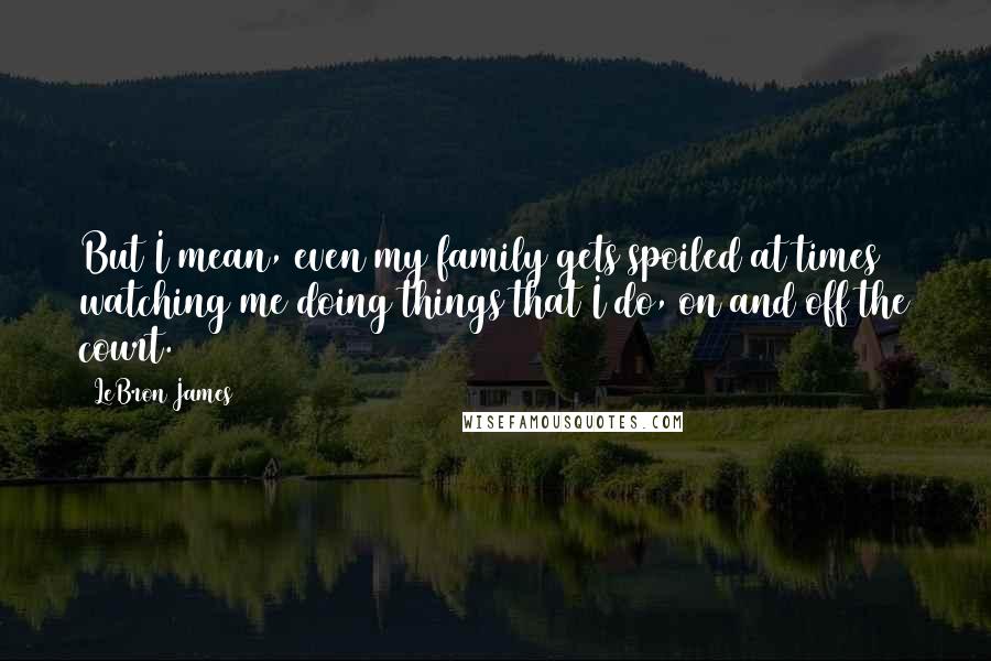 LeBron James Quotes: But I mean, even my family gets spoiled at times watching me doing things that I do, on and off the court.