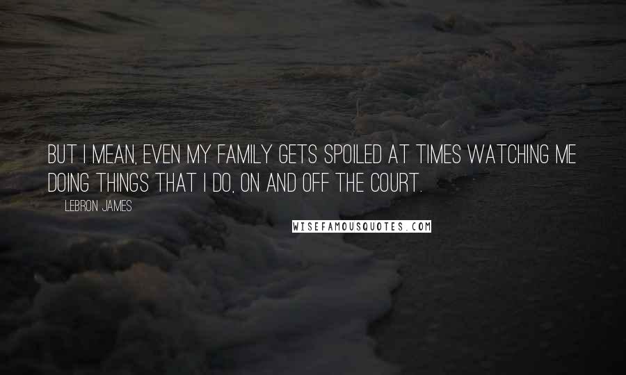 LeBron James Quotes: But I mean, even my family gets spoiled at times watching me doing things that I do, on and off the court.