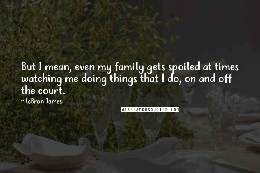 LeBron James Quotes: But I mean, even my family gets spoiled at times watching me doing things that I do, on and off the court.