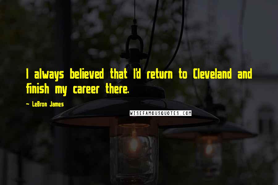 LeBron James Quotes: I always believed that I'd return to Cleveland and finish my career there.