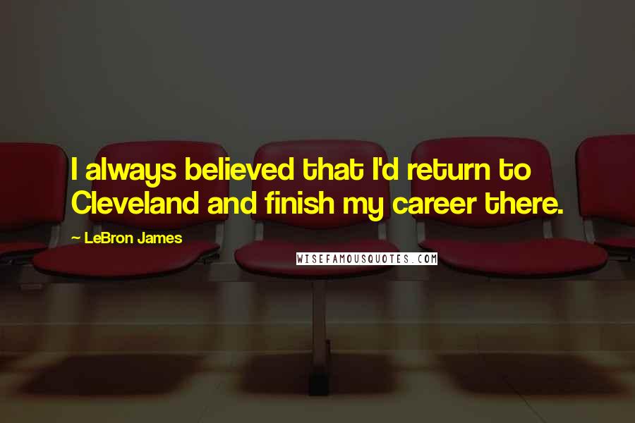 LeBron James Quotes: I always believed that I'd return to Cleveland and finish my career there.