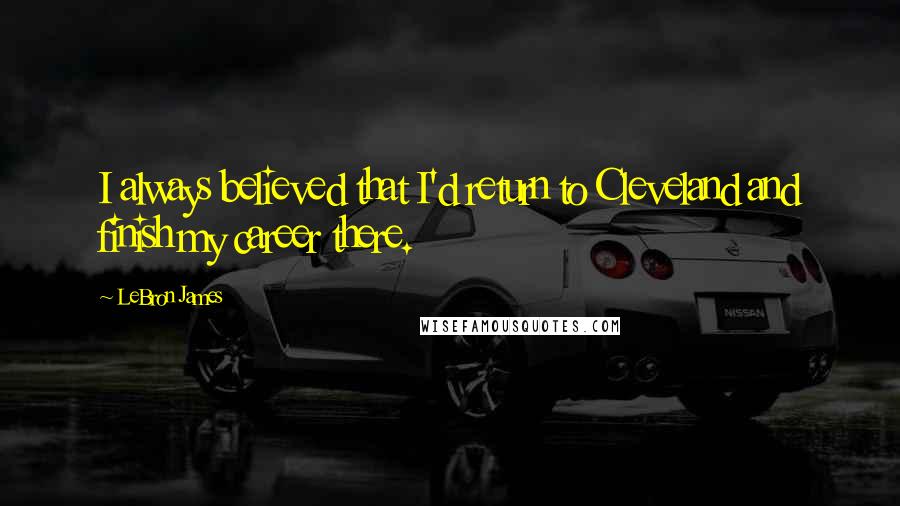 LeBron James Quotes: I always believed that I'd return to Cleveland and finish my career there.