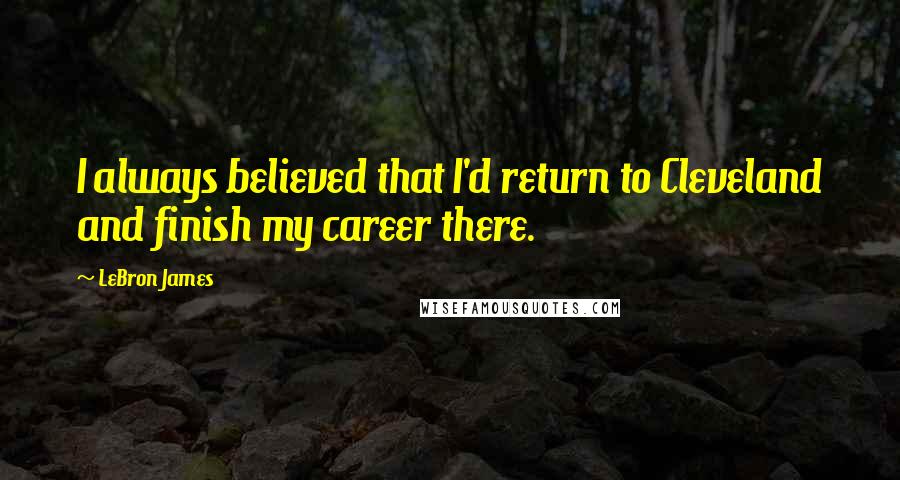 LeBron James Quotes: I always believed that I'd return to Cleveland and finish my career there.