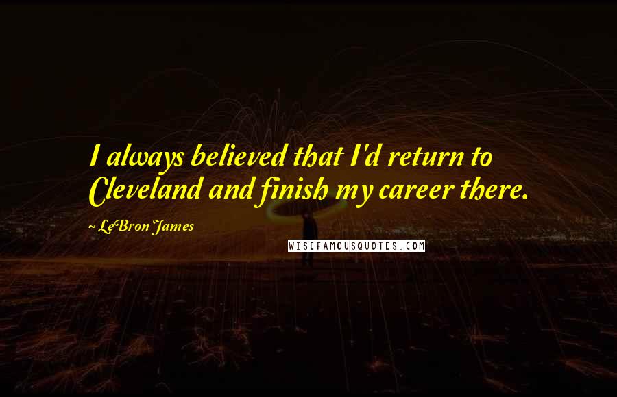 LeBron James Quotes: I always believed that I'd return to Cleveland and finish my career there.