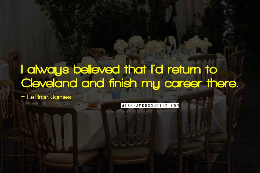 LeBron James Quotes: I always believed that I'd return to Cleveland and finish my career there.