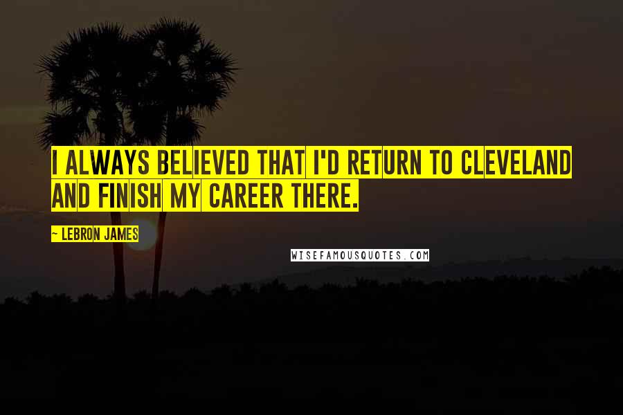 LeBron James Quotes: I always believed that I'd return to Cleveland and finish my career there.