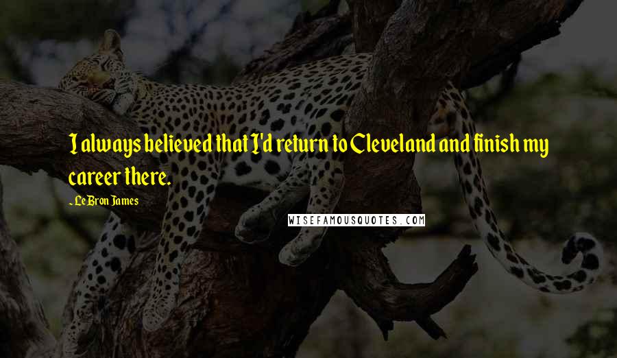 LeBron James Quotes: I always believed that I'd return to Cleveland and finish my career there.