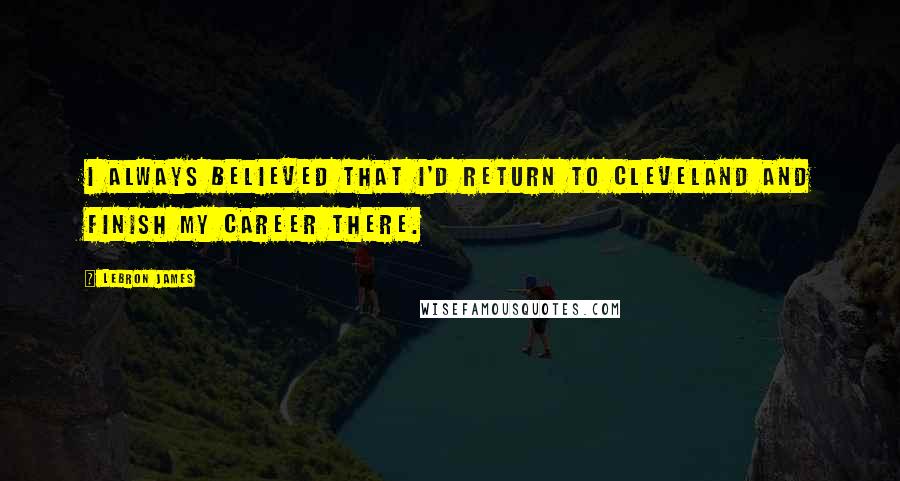 LeBron James Quotes: I always believed that I'd return to Cleveland and finish my career there.