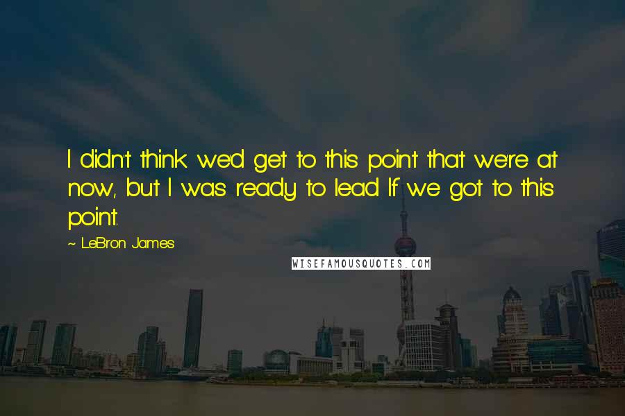 LeBron James Quotes: I didn't think we'd get to this point that we're at now, but I was ready to lead If we got to this point.