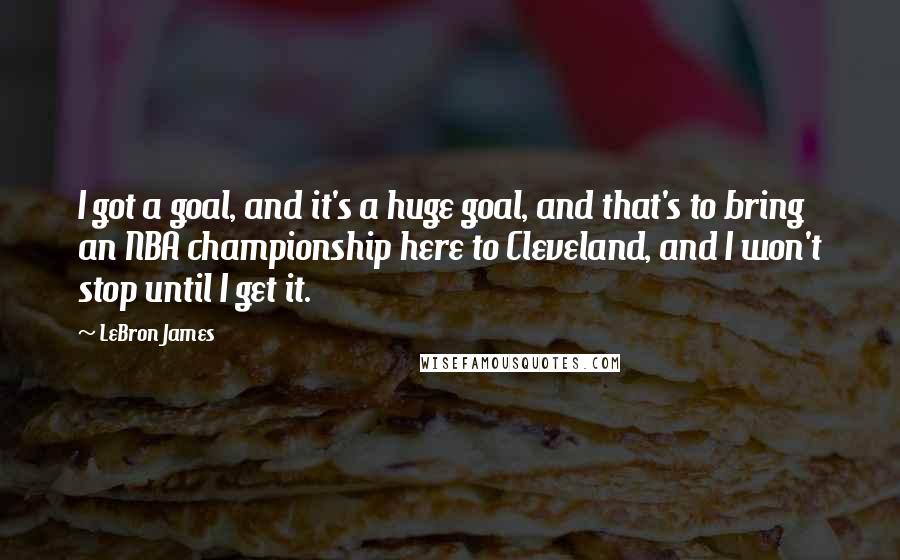 LeBron James Quotes: I got a goal, and it's a huge goal, and that's to bring an NBA championship here to Cleveland, and I won't stop until I get it.