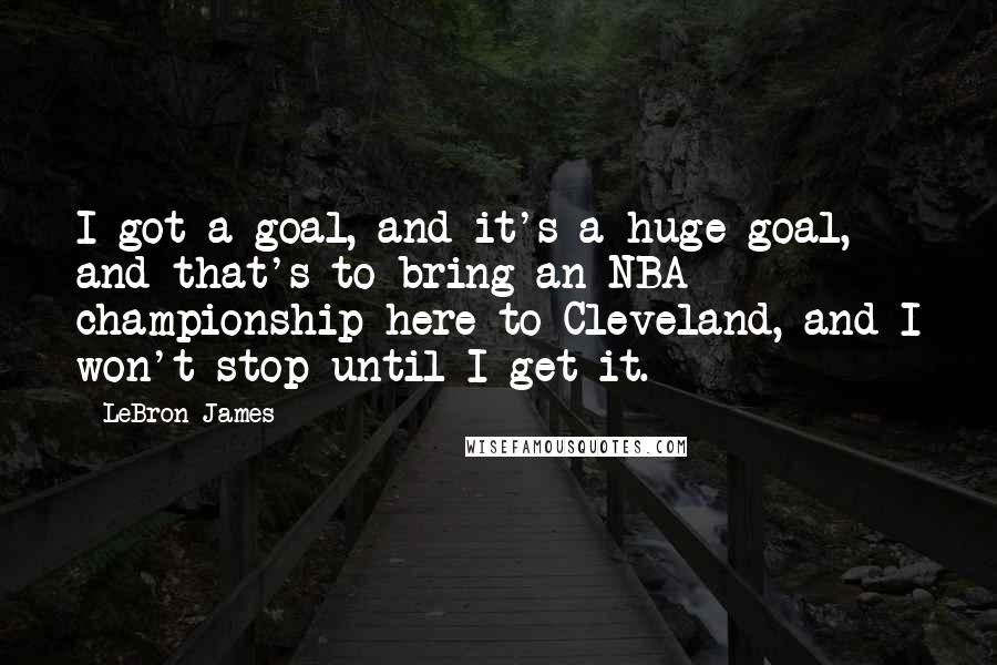 LeBron James Quotes: I got a goal, and it's a huge goal, and that's to bring an NBA championship here to Cleveland, and I won't stop until I get it.