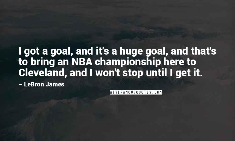 LeBron James Quotes: I got a goal, and it's a huge goal, and that's to bring an NBA championship here to Cleveland, and I won't stop until I get it.