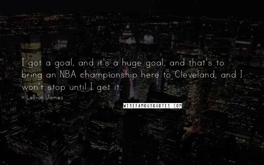 LeBron James Quotes: I got a goal, and it's a huge goal, and that's to bring an NBA championship here to Cleveland, and I won't stop until I get it.