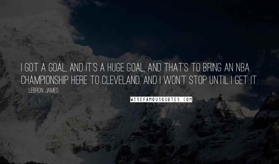 LeBron James Quotes: I got a goal, and it's a huge goal, and that's to bring an NBA championship here to Cleveland, and I won't stop until I get it.