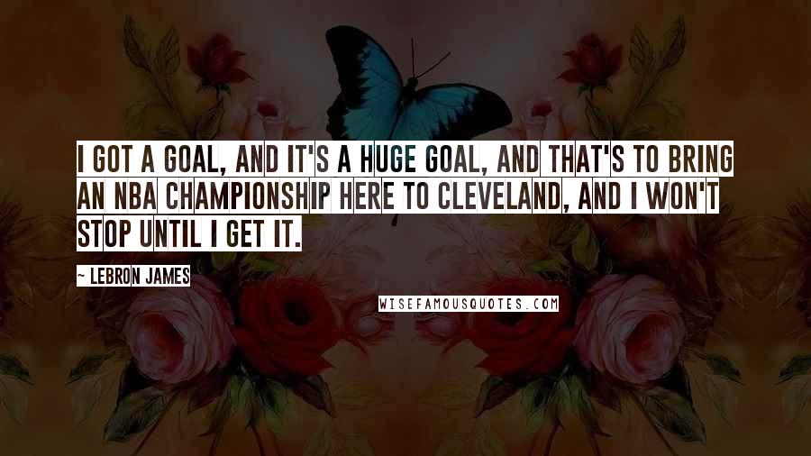 LeBron James Quotes: I got a goal, and it's a huge goal, and that's to bring an NBA championship here to Cleveland, and I won't stop until I get it.