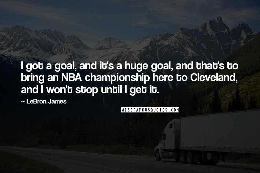 LeBron James Quotes: I got a goal, and it's a huge goal, and that's to bring an NBA championship here to Cleveland, and I won't stop until I get it.
