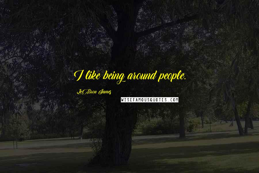 LeBron James Quotes: I like being around people.