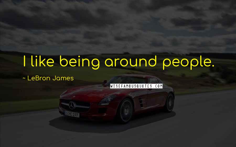 LeBron James Quotes: I like being around people.