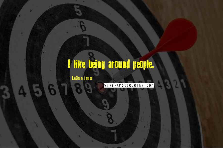 LeBron James Quotes: I like being around people.