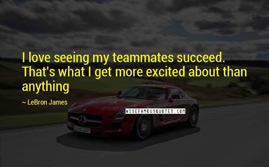 LeBron James Quotes: I love seeing my teammates succeed. That's what I get more excited about than anything