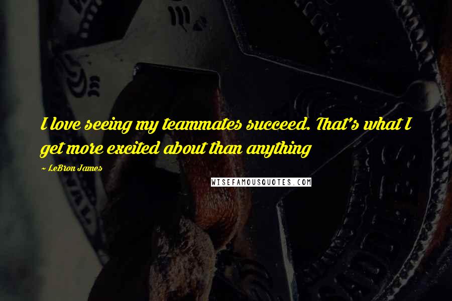 LeBron James Quotes: I love seeing my teammates succeed. That's what I get more excited about than anything