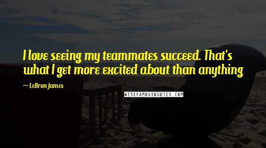 LeBron James Quotes: I love seeing my teammates succeed. That's what I get more excited about than anything