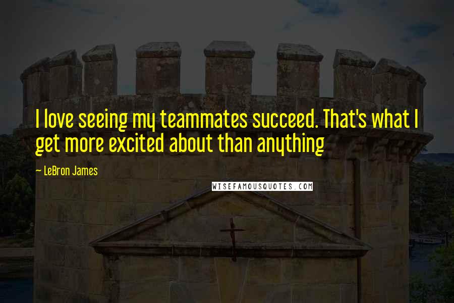 LeBron James Quotes: I love seeing my teammates succeed. That's what I get more excited about than anything