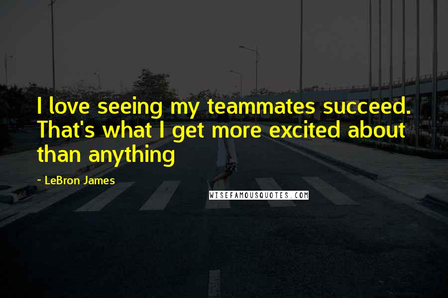 LeBron James Quotes: I love seeing my teammates succeed. That's what I get more excited about than anything