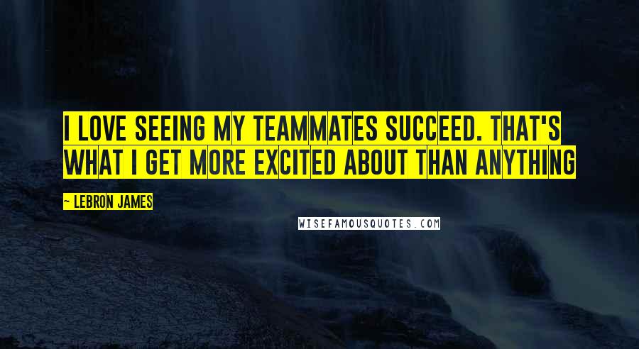 LeBron James Quotes: I love seeing my teammates succeed. That's what I get more excited about than anything