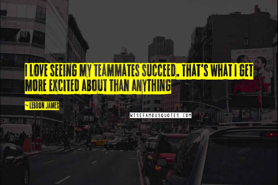 LeBron James Quotes: I love seeing my teammates succeed. That's what I get more excited about than anything