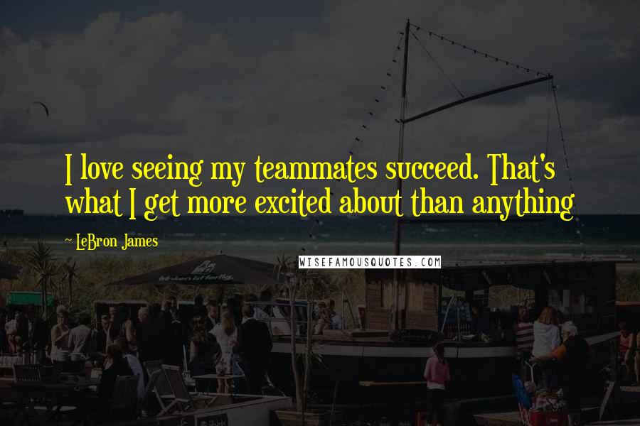 LeBron James Quotes: I love seeing my teammates succeed. That's what I get more excited about than anything