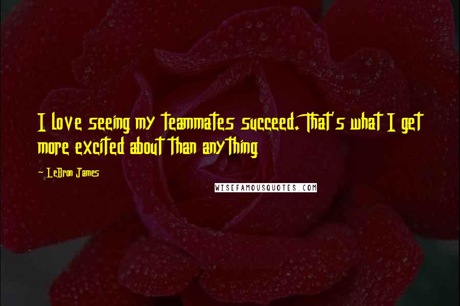 LeBron James Quotes: I love seeing my teammates succeed. That's what I get more excited about than anything