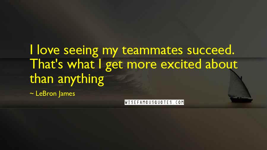 LeBron James Quotes: I love seeing my teammates succeed. That's what I get more excited about than anything