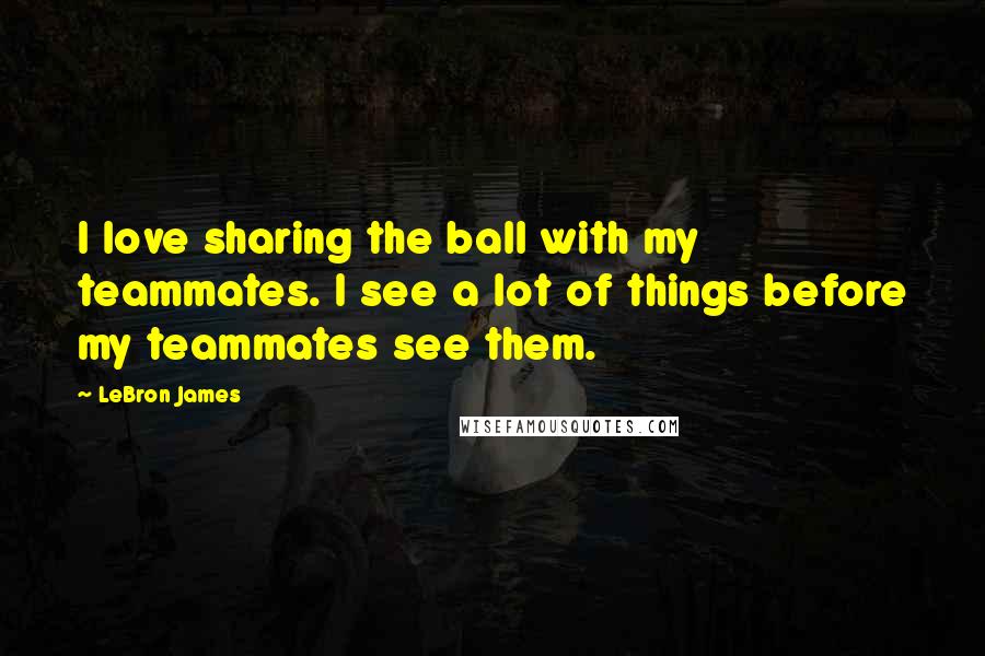 LeBron James Quotes: I love sharing the ball with my teammates. I see a lot of things before my teammates see them.