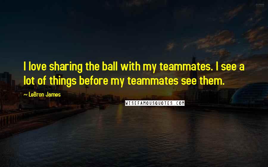 LeBron James Quotes: I love sharing the ball with my teammates. I see a lot of things before my teammates see them.