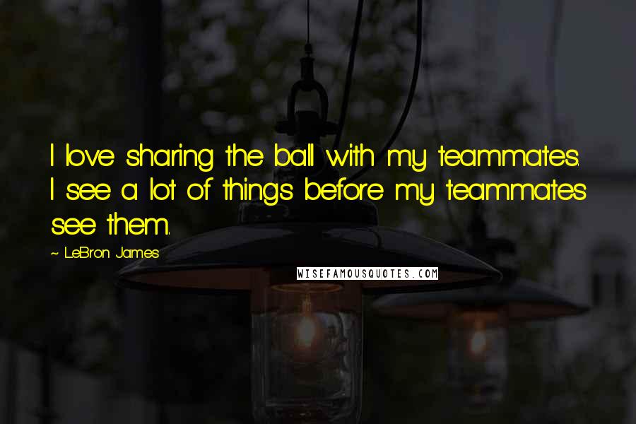 LeBron James Quotes: I love sharing the ball with my teammates. I see a lot of things before my teammates see them.