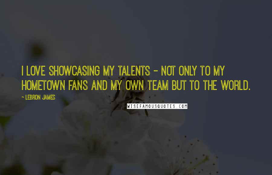 LeBron James Quotes: I love showcasing my talents - not only to my hometown fans and my own team but to the world.