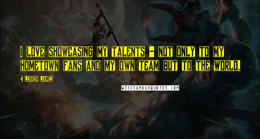 LeBron James Quotes: I love showcasing my talents - not only to my hometown fans and my own team but to the world.