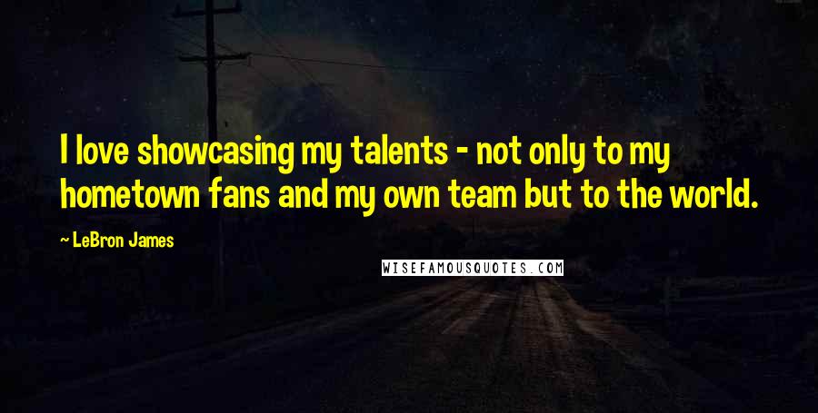 LeBron James Quotes: I love showcasing my talents - not only to my hometown fans and my own team but to the world.