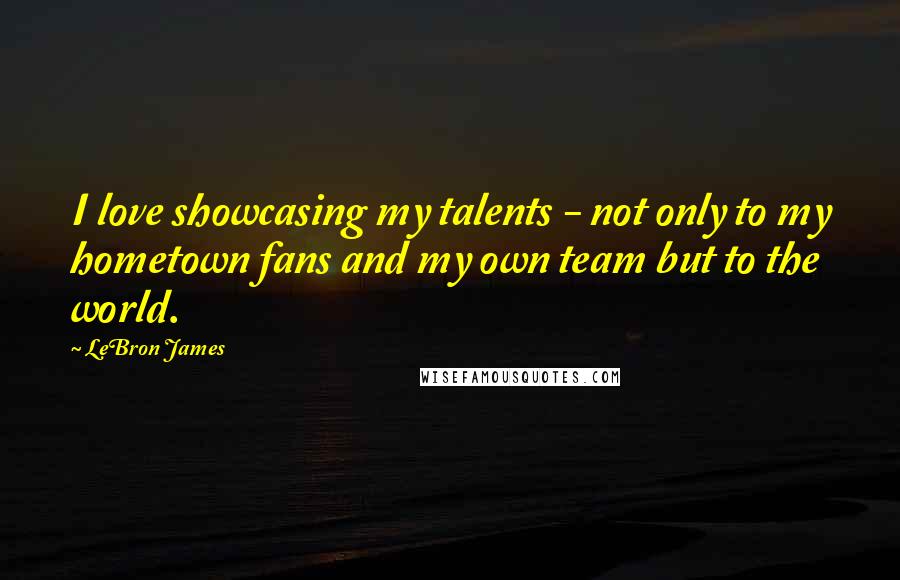 LeBron James Quotes: I love showcasing my talents - not only to my hometown fans and my own team but to the world.