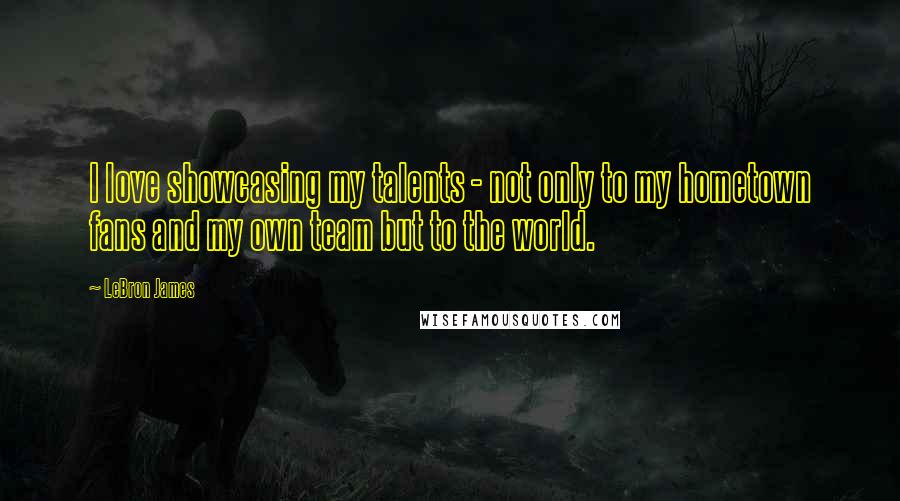 LeBron James Quotes: I love showcasing my talents - not only to my hometown fans and my own team but to the world.