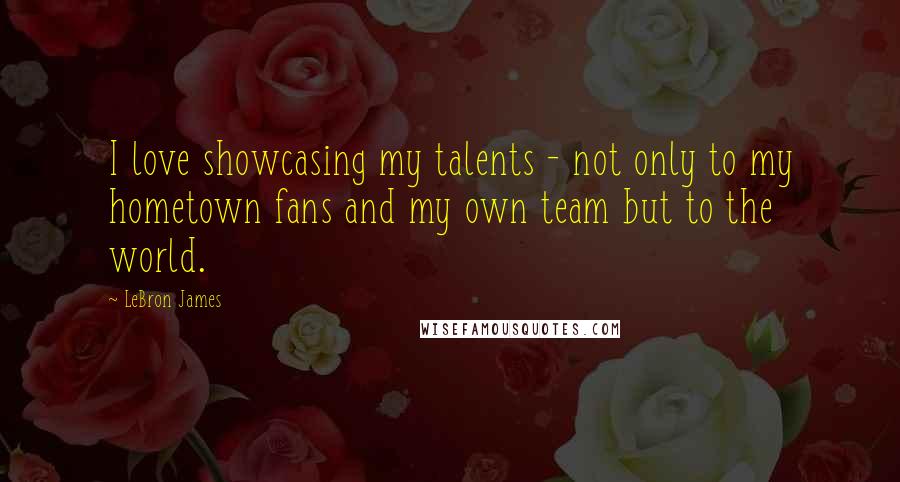 LeBron James Quotes: I love showcasing my talents - not only to my hometown fans and my own team but to the world.