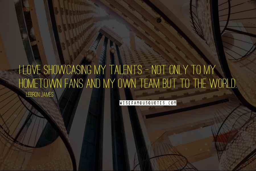 LeBron James Quotes: I love showcasing my talents - not only to my hometown fans and my own team but to the world.